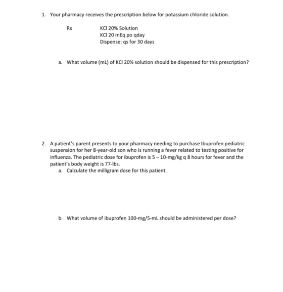 1. Your pharmacy receives the prescription below for potassium chloride solution. Rx KCl 20% Solution KC 20 mEq po qday Dispe