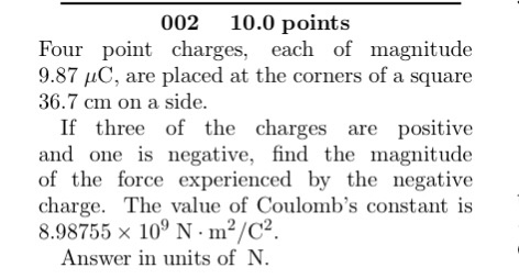 002 10.0 points Four point charges, each of magnitude 9.87 C, are placed at the corners of a square 36.7 c m on a side. If three of the charges are positive and one is negative, find the magnitude of the force experienced by the negative charge. The value of Coulombs constant iS 8.98755 x 10 N m2/C2. Answer in units of N