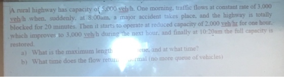 A rural highway has capacity of 5.000 veh/h. One morning, traffic flows at constant rate of 3.000 veh h when. suddenly. at 8:00am. a major accident takes place. and the highway is totally hour blocked for 20 minutes. Then it starts to operate at reduced capacity of 2.000 yeh/hr for one which improves to 3,000 yely h during the next hour, and finally at 10:20am the full capacity is restored a) What is the maximum length b) What time does the flow retur eue, and at what time? urmal (no more queue of vehicles)