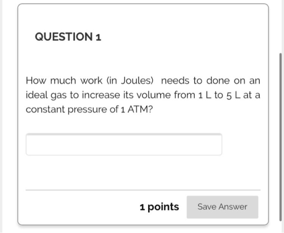 QUESTION 1 How much work (in Joules) needs to done on an ideal gas to increase its volume from 1 L to 5 L at a constant press