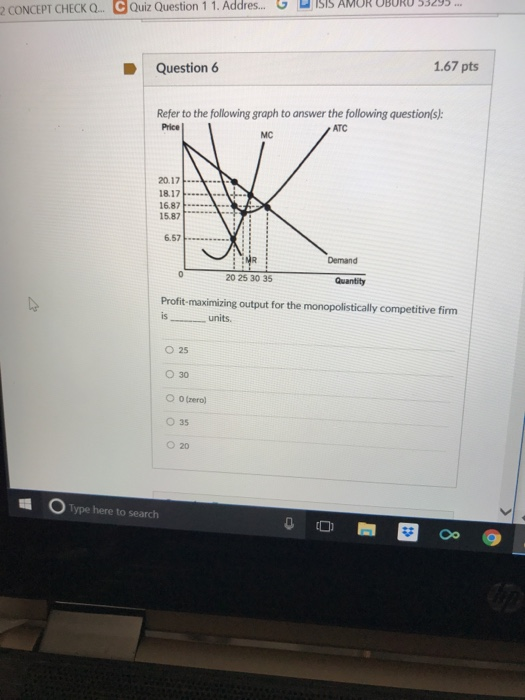 G ם ISIS AMOR OBOKO 53295 2 CONCEPT CHECK Q-e Quiz Question 1 1 . Addres.. Question 6 1.67 pts Refer to the following graph to answer the following question s Price ATC MC 20.17 18.17 168가… 15.87 Demand 20 25 30 35 Profit-maximizing output for the monopolistically competitive firm is ISunits O 25 030 O O(zero) O 35 020 Type here to search
