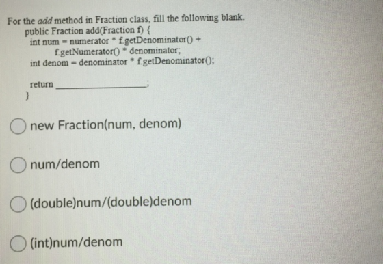 For the add method in Fraction class, fill the following blank. public Fraction add(Fraction f) { int num = numerator * f.get