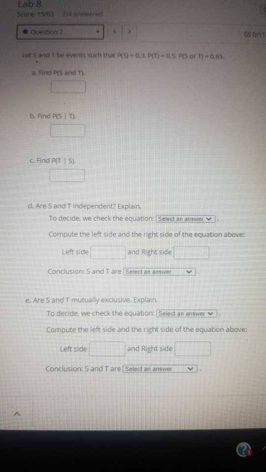 Lab 8 Score: 15/63 274 answered Question 2 30/11 Let S and T be events such that P(S) -0.3, P(1) -0.5, P(5 or T) = 0.65. a. F