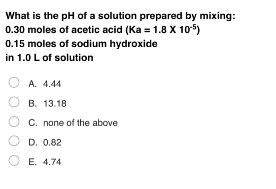 What is the pH of a solution prepared by mixing: 0.30 moles of acetic acid (Ka = 1.8 X 10-5) 0.15 moles of sodium hydroxide i