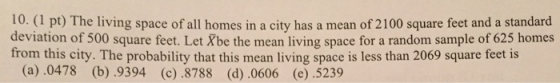 10. (1 pt) The living space of all homes in a city has a mean of 2100 square feet and a standard deviation of 500 square feet. Let Xbe the mean living space for a random sample of 625 homes from this city. The probability that this mean living space is less than 2069 square feet is (a).0478 (b) .9394 (c) .8788 (d).0606 (e) .5239