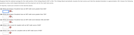 Suppose that the national average for the math portion of the College Boards SAT is 526. The College Board periodically rescales the test scores such that the standard deviation is approximately 100. Answer the following questions using a bell-shaped distribution and the empirical rule for the math test scores If required, round your answers to two decimal places. (a) What percentage of students have an SAT math score greater than 6267 3% (b) What percentage of students have an SAT math score greater than 726? (e) What percentage of students have an SAT math score between 426 and 526? (d) What is the z-score for student with an SAT math score of 620? (e) What is the z-score for a student with an SAT math score of 405?