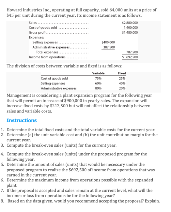 Howard Industries Inc., operating at full capacity, sold 64,000 units at a price of $45 per unit during the current year. Its income statement is as follows Cost of goods sold Gross profit Expenses: $2,880,000 1,400,000 1,480,000 Selling expenses $400,000 387,500 Total expenses.... Income from operations 787,500 692,500 The division of costs between variable and fixed is as follows: Cost of goods sold Selling expenses Administrative expenses Variable 75% 60% 80% Fixed 25% 40% 20% Management is considering a plant expansion program for the following year that will permit an increase of $900,000 in yearly sales. The expansion will increase fixed costs by $212,500 but will not affect the relationship between sales and variable costs. Instructions 1. Determine the total fixed costs and the total variable costs for the current year 2. Determine (a) the unit variable cost and (b) the unit contribution margin for the 3. Compute the break-even sales (units) for the current year 4. Compute the break-even sales (units) under the proposed program for the 5. Determine the amount of sales (units) that would be necessary under the current year following year 6. 7. 8. proposed program to realize the $692,500 of income from operations that was earned in the current year Determine the maximum income from operations possible with the expanded plant. If the proposal is accepted and sales remain at the current level, what will the income or loss from operations be for the following year? Based on the data given, would you recommend accepting the proposal? Explain.