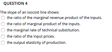 QUESTION 4 The slope of an isocost line shows: the ratio of the marginal revenue product of the inputs. O the ratio of margin