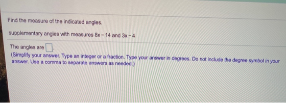 Find the measure of the indicated angles. supplementary angles with measures 8x - 14 and 3x - 4 The angles are (Simplify your