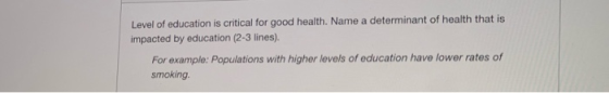 Level of education is critical for good health. Name a determinant of health that is impacted by education (2-3 lines). For e