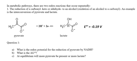 In metabolic pathways, there are two redox reactions that occur repeatedly: 1. The reduction of a carbonyl- keto or aldehyde- to an alcohol (oxidation of an alcohol to a carbonyl). An example is the interconversion of pyruvate and lactate. OH E°-0.19 V pyruvate lactate Question 1: a) b) c) What is the redox potential for the reduction of pyruvate by NADH? What is the ΔGom At equilibrium will more pyruvate be present or more lactate?