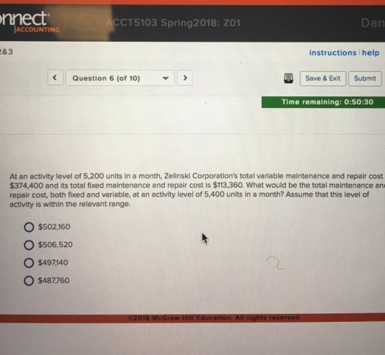 nnect CCT5103 Spring2018: ZO1 Dan ACCOUNTING &3 instructions help Question 6 (of 10)> Save & Exit Submit Time remaining: 0:50:30 At an activity level of 5,200 units in a month, Zelinski Corporations total variable maintenance and repair cost $374,400 and its total fixed maintenance and repair cost is $113,360. What would be the total maintenance an repair cost, both fixed and variable, at an activity level of 5,400 units in a month? Assume that this level of activity is within the relevant range. O $502.160 o $506,520 O $497140 O $487760