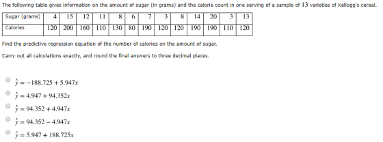 The following table gives information on the amount of sugar (in grams) and the calorie count in one serving of a sample of 13 varieties of Kelloggs cereal. Sugar(grams) 4 1ST 12 11 8 6T 7 3 8 14 20 3 13 Calories 120 200 160 110130 80190120 120 190 190 110 120 Find the predictive regression equation of the number of calories on the amount of sugar. Carry out all calculations exactly, and round the final answers to three decimal places y =-188.725 + 5.947x 4.947+94.352x y=94.352 +4.947x y-94.352-4.947x 5.947188.725x ? O