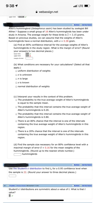 9:38 1 LTE Allens hummingbird (Selasphorus sasin) has been studied by zoologist Bll Alther.t Suppose a small group of 18 Allens hummingbirds has been under study in Arizona. The average weight for these birds is x-3.15 grams Based on previous studies, we can assume that the weights of Allens hummingbirds have a normal distribution, with σ-0.38 gram. (a) Find an 80% confidence interval for the average weights of Allens hummingbirds in the study region. What is the margin of error? (Round your answers to two decimal places.) (b) What conditions are necessary for your calculations? (Select all that apply.) O uniform distribution of weights oo is unknown o n is large OƠİS known o normal distribution of weights (c) Interpret your results in the context of this problem. O The probability to the true average weight of Allens hummingbirds is equal to the sample mean. The probability that this interval contains the true average weight of Allens hummingbirds is 0.20 O The probability that this interval contains the true average weight of Allens hummingbirds is 0.80 There is an 80% chance that the interval is one ofthe intervals containing the true average weight of Allens hummingbirds in this region There is a 20% chance that the interval s one of the intervals containing the true average weight of Allens hummingbirds in this region (d) Find the sample size necessary for an 80% confidence level with a maximal margin of error E-0.16 for the mean weights of the hummingbirds. (Round up to the nearest whole number) Use the Students t distribution to find te for a 0.95 confidence level when the sample is 22. (Round your answer to three decimall places.) Students t distributions are symmetric about a value of t. What is that t value?