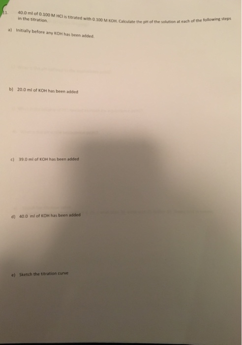 40.0 ml of 0.100 M HCl is titrated with 0.100 M KOH. Calculate the pH in the titration OM KOH Calculate the the a t each of t