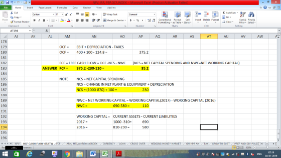 . Home nert Page Layout Formulas Data Review View dd-Ins Cut aCopy Σ AutoSum Wrap Text в 1 프 . Ej-., Δ. : rーー 逻锂函Merge & Center. $, % , 弼,8 C Paste Conditional Format CeInsert Delete Format Formatting as Table Styles2 Clear Sort &Find & Format Painter Clipboard AT194 Al Font Alignment Number Styles Cells Edting AK AL AM AN AO AP AQ AR AS AT AU AV AW 178 179 180 181 182 183 184 185 186 187 188 189 190 191 192 193 194 195 196 OCFEBITDEPRECIATION - TAXES OCF400 100 124.8 375.2 FCF FREE CASH FLOW OCF -NCS - NWC (NCS NET CAPITAL SPENDING AND NWC-NET WORKING CAPITAL) ANSWER FCF= 375.2 -230-110- 35.2 NOTE NCS-NET CAPITAL SPENDING NCS-CHANGE IN NET PLANT & EQUIPMENT + DEPRECIATION NCS = ( 1000-870) + 100 = 230 NWC = NET WORKING CAPITA-WORKING CAPITAL(2017)-WORKING CAPITAL (2016) NWC- 690-580 = 110 WORKING CAPITALCURRENT ASSETS CURRENT LIABILITIES 2017 = 2016 = 1000-310- 810-230- 690 580 | NpV 1 OCF CASH FLOW STAT N AR confidenceINDEX ../CURRENCY . LOAN CROSS OVER HEDGING MONEY MARKET , GM HPR AM TAX GROWTH SUST ( PREF AND DIV ρ 07:14 04-01-2019