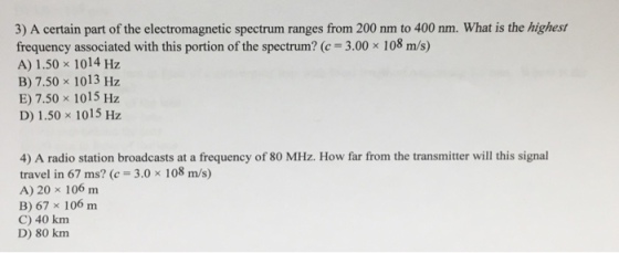 3) A certain part of the electromagnetic spectrum ranges from 200 nm to 400 nm. What is the highest frequency associated with this portion of the spectrum? (c 3.00 x 108 m/s) A) 1.50 x 1014 Hz B) 7.50 x 1013 Hz E) 7.50 x 1015 Hz D) 1.50 x 1015 Hz 4) A radio station broadcasts at a frequency of 80 MHz. How far from the transmitter will this signal travel in 67 ms? (c 3.0x 108 m/s) A) 20 x 106 m B) 67 x 106 m C) 40 km D) 80 km