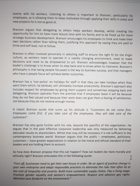 events with his workers. Listening to others is important to Branson, particularly his employees, as is allowing them to keep motivated through applying their skills in areas and new projects he is not as good at. ranson argues that delegating to others helps workers develop, whilst creating the opportunity for him to have more leisure time with his family and to be freed up for more strategic business development. Branson encourages his employees to think and make their decisions rather than telling them, justifying this approach by saying they are paid to think and self-lead, not to follow Branson is often involved personally in selecting staff to ensure the right fit for the Virgin culture, as workers need to operate in a rapidly changing environment, need to make decisions and need to be empowered to act. Branson acknowledges however that the leaders challenge is to know when to step back and to know when to intervene. Bransons philosophy is that being people focussed is the key to business success, and that managers who have a people focus will achieve better outcomes Branson has a non-policy on holidays for staff in that they can take holidays when they want them which, he believes, will ultimately increase productivity. Bransons approach also includes respect for employees by giving them support and sometimes stepping back and delegating. Branson operates from the premise that if employees leave it will be because they do not feel valued and because their work does not give them a feeling of satisfaction not because they do not receive enough money A classic Branson quote that sums up his attitude is Customers do not come first. Employees come first. if you take care of the employees, they will take care of the customers Branson has also gone further with his role, beyond the specifics of the organisation. He argues that in the past effective corporate leadership was only measured by delivering desirable results to shareholders. Whilst that may still be necessary it is not sufficient in the contemporary business world. Branson argues that the public employees, politicians customers-have greater expectations in relation to the moral and ethical standard of their leaders and are holding them to account So how does Branson propose that this can happen? How can leaders be more morally and ethically right? Branson articulates this in the following quote: First off, businesses need to get their own house in order. Be an agent of positive change in your own enterprise and adopt responsible practices to eliminate the risks that often lie at the root of inequality and poverty. Build more sustainable supply chains. Pay a living wage Promote gender equality and womens empowerment. Respect and advance gay rights Minimise your footprint on the environment.