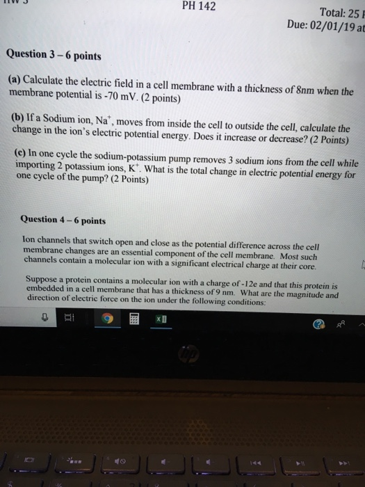 PH 142 Total: 25 Due: 02/01/19 at Question 3-6 points (a) Calculate the electric field in a cell membrane with a thickness of 8nm when the membrane potential is -70 mV. (2 points) (b) If a Sodium ion, Na, moves from inside the cell to outside the cell, calculate the change in the ions electric potential energy. Does it increase or decrease? (2 Points) (e) In one cycle the sodium-potassium pump removes 3 sodium ions from the cell while importing 2 potassium ions, K. What is the total change in electric potential energy for one cycle of the pump? (2 Points) Question 4-6 points lon channels that switch open and close as the potential difference across the cell membrane changes are an essential component of the cell membrane. Most such channels contain a molecular ion with a significant electrical charge at their core. Suppose a protein contains a molecular ion with a charge of-12e and that this protein is embedded in a cell membrane that has a thickness of 9 nm. What are the magnitude and direction of electric force on the ion under the following conditions: to