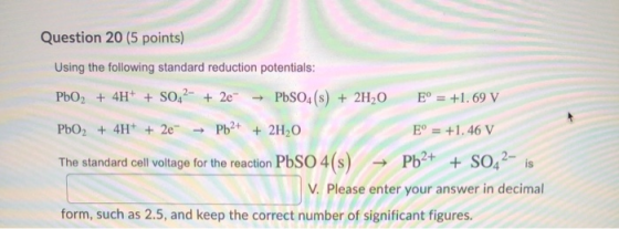 Question 20 (5 points) Using the following standard reduction potentials: PbO2 + 4H+ + SO42- + 2e → PbSO4(s) + 2H20 E° = +1.6