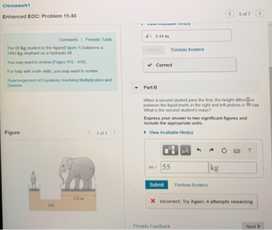 Homework1 く) 5017 Enhanced EOC: Problem 15.40 d 0.44 m Constants1 Periodic Table The 68 kg student in the figure(Figure 1) balances a Previous Answers 1400 kg elephant on a hydraulic lift You may want to review (Pages 415-419) For help with math skills, you may want to review Rearrangement of Equations Involving Multiplication and Correct Division Part B When a second student joins the first, the height differefice between the liquid levels in the right and left pistons is S0 em What is the second students mass? Express your answer to two significant figures and include the appropriate units. Figure 1of1 View Available Hint(s) 772 kg Submit Previous Answers 2.0 m Incorrect Try Again; 4 attempts remaining | Oil Provide Foedback Next>