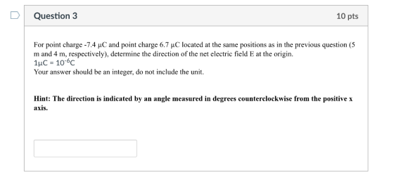 Question 3 10 pts For point charge-74 μC and point charge 6.7 μ( located at the same positions as in the previous question (5 m and 4 m, respectively), determine the direction of the net electric field E at the origin. 1HC 10-6c Your answer should be an integer, do not include the unit. Hint: The direction is indicated by an angle measured in degrees counterclockwise from the positive x axis.