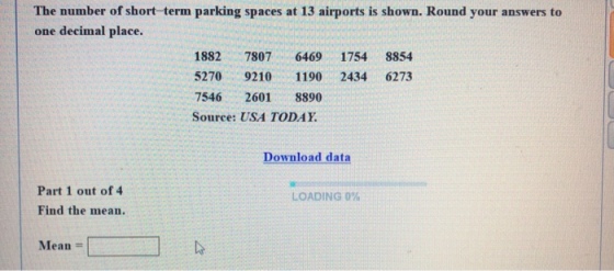 The number of short-term parking spaces at 13 airports is shown. Round your answers to one decimal place. 1882 7807 6469 1754 8854 5270 9210 1190 2434 6273 7546 2601 8890 Source: USA TODAY Download data Part 1 out of 4 Find the mean. LOADING 0% Mean =