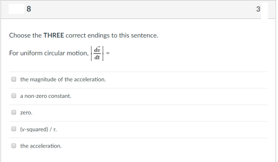 8 3 Choose the THREE correct endings to this sentence. 1 dt For uniform circular motion, O the magnitude of the acceleration. a non-zero constant zero (v-squared)/ r. the acceleration