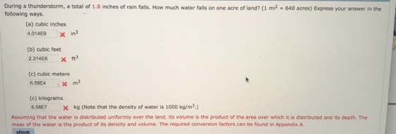 During a thunderstorm, a total of 1.8 inches of rain falls. How much water falls on one acre of land? (1 mi2 640 acres) Express your answer in the following ways. (a) cubic inches 4.014E9 x in (b) cubic feet 2.314E6x ta (c) cubic meters (c) kilograms 6.58E7 x kg (Note that the density of water is 1000 kg/m2) Assuming that the water is distributed uniformly over the land, its volume is the product of the area over which it is distributed and its depth. The mass of the water is the product of its density and volume. The required conversion factors can be found in Appendix A. eBook