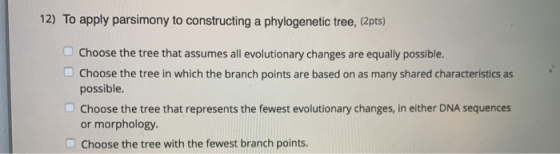 12) To apply parsimony to constructing a phylogenetic tree, (2pts) Choose the tree that assumes all evolutionary changes are