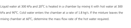 Liquid water at 300 kPa and 20°C is heated in a chamber by mixing it with hot water at 300 kPa and 90°C. Cold water enters the chamber at a rate of 1.8 kg/s. If the mixture leaves the mixing chamber at 60°C, determine the mass flow rate of the hot water required
