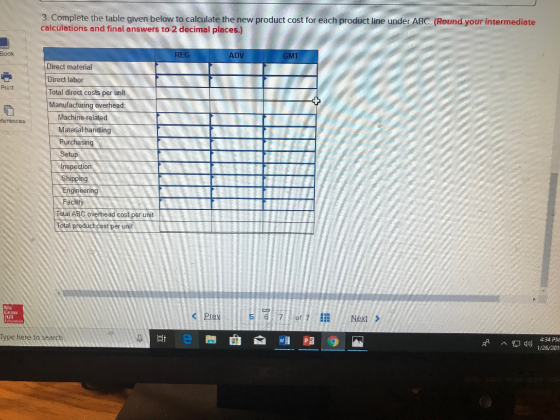 3. Complete the table given below to calculate the new product cost for each product line under ABC. (Round your intermediate calculations and final answers to 2 decimal places.) Book REG ADV GMT Direct material Direct labor Total direct costs per unit Manufacturing overhead: Print Machine-related Material handling Purchasing Setup Inspection Shipping Engineering ferences Facility Total ABC overhead cost per unit Total product cost per unit Graw 5 6,7,1 of 7 Next > Type here to search ,A ^ 49) 1/26/201
