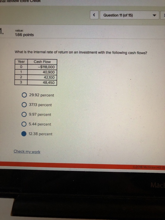Question 11 (of 15) value: 166 points What Is the Internal rate of return on an Investment with the following cash flows? YearCash Flow $118,000 40,900 42,100 48,450 0 2 3 O 29.92 percent O 3713 percent O 997 percent O 544 percent 12.38 percent Check my work