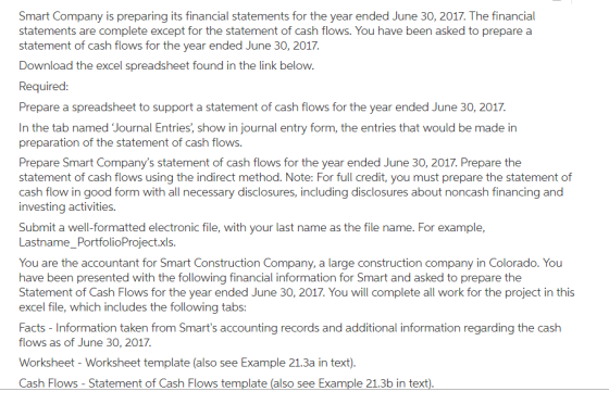 Smart Company is preparing its financial statements for the year ended June 30, 2017. The financial statements are complete except for the statement of cash flows. You have been asked to prepare a statement of cash flows for the year ended June 30, 2017. Download the excel spreadsheet found in the link below Required Prepare a spreadsheet to support a statement of cash flows for the year ended June 30, 2017. In the tab named Journal Entries, show in journal entry form, the entries that would be made in preparation of the statement of cash flows. Prepare Smart Companys statement of cash flows for the year ended June 30, 2017. Prepare the statement of cash flows using the indirect method. Note: For full credit, you must prepare the statement of cash flow in good form with all necessary disclosures, including disclosures about noncash financing and investing activities. Submit a well-formatted electronic file, with your last name as the file name. For example, Lastname_PortfolioProject.xls. You are the accountant for Smart Construction Company, a large construction company in Colorado. You have been presented with the following financial information for Smart and asked to prepare the Statement of Cash Flows for the year ended June 30, 2017. You will complete all work for the project in this excel file, which includes the following tabs: Facts - Information taken from Smarts accounting records and additional information regarding the cash flows as of June 30, 2017. Worksheet - Worksheet template (also see Example 21.3a in text) Cash Flows - Statement of Cash Flows template (also see Example 21.3b in text)