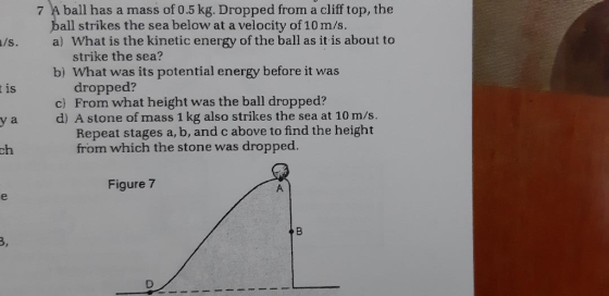 7 A ball has a mass of 0.5 kg. Dropped from a cliff top, the all strikes the sea below at a velocity of 10 m/s. /s. a) What is the kinetic energy of the ball as it is about to b) What was its potential energy before it was c) From what height was the ball dropped? strike the sea? dropped? Repeat stages a, b, and c above to find the height t is a d) A stone of mass 1 kg also strikes the sea at 10 m/s. ch from which the stone was dropped. Figure 7 3,