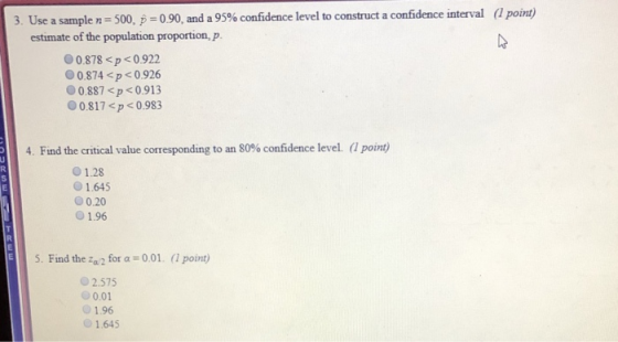 (1 point) 3. Use a sample n = 500, p = 090, and a 95% confidence level to construct a confidence interval estimate of the population proportion, p 00.878 <p0.922 0.874<p<0.926 00887 <p < 0.913 00.817 <p0.983 4. Find the critical value corresponding to an 80% confidence level. (1 point) О 1.28 01.645 0.20 1.96 E5. Find the o2 for a 0.01. ( point) 2.575 0.01 1.96 1.645