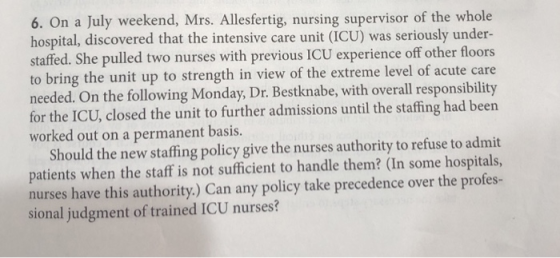 6. On a July weekend, Mrs. Allesfertig, nursing supervisor of the whole hospital, discovered that the intensive care unit (ICU) was seriously under- staffed. She pulled two nurses with previous ICU experience off other floors to bring the unit up to strength in view of the extreme level of acute care needed. On the following Monday, Dr. Bestknabe, with overall responsibility for the ICU, closed the unit to further admissions until the staffing had been worked out on a permanent basis. Should the new staffing policy give the nurses authority to refuse to admit patients when the staff is not sufficient to handle them? (In some hospitals, nurses have this authority.) Can any policy take precedence over the profes- sional judgment of trained ICU nurses?