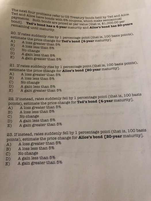 The next four problems refer to US Treasury bo Ted and Alice have bonds with 6% coupons, w payinents. Both bonds are priced a