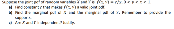 Suppose the joint pdf of random variables X and Y is f(x,y) = c/x, 0 < y < x < 1. a) Find constant c that makes f (x, y) a valid joint pdf. b) Find the marginal pdf of X and the marginal pdf of Y. Remember to provide the supports c) Are X and Y independent? Justify