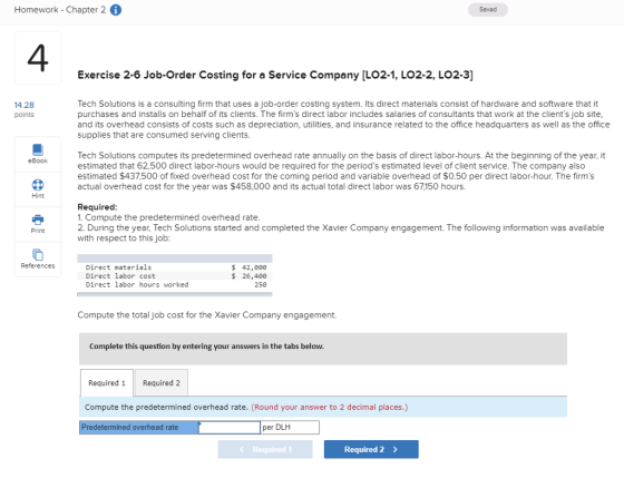 Homework - Chapter 2 G Saved 4 Exercise 2-6 Job-Order Costing for a Service Company [LO2-1, LO2-2, LO2-3] Tech Solutions is a consulting firm that uses a job-order costing system. Its direct materials consist of hardware and software that it purchases and installs on behalf of its clients. The firms direct labor includes salaries of consultants that work at the clients job site and its overhead consists of costs such as depreciation, utilities, and insurance related to the office headquarters as well as the office supplies that are consumed serving clients 14.28 points Tech Solutions computes its predetermined overhead rate annually on the basis of direct labor-hours. At the beginning of the year, it estimated that 62,500 direct labor-hours would be required for the periods estimated level of client service. The company also estimated $437,500 of fixed overhead cost for the coming period and variable overhead of $0.50 per direct labor-hour. The firms actual overhead cost for the year was $458,000 and its actual total direct labor was 67150 hours eBook Hint Required 1. Compute the predetermined overhead rate 2. During the year, Tech Solutions started and completed the Xavier Company engagement. The following information was available with respect to this job Print References Direct materials Direct labor cost Direct labor hours worked $42,000 $ 26,400 250 Compute the total job cost for the Xavier Company engagement. Complete this question by entering your answers in the tabs below. Required 1Required 2 Compute the predetermined overhead rate. (Round your answer to 2 decimal places.) redetermined overhead rate per DLH Required 2>