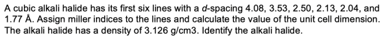 A cubic alkali halide has its first six lines with a d-spacing 4.08, 3.53, 2.50, 2.13, 2.04, and 1.77 Å. Assign miller indice