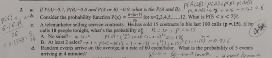 If P(A)-07, P (B)=0.8 and P(A or B) =0.9. what is the PA and B). Consider the probability function P(x)=6-6 A telemarketer selling service contracts. He has sold i 5 contracts in his last 100 calls (pr 15). If he calls 10 people tonight, whats the probability of Llo p-IS 。厚+0见-o3 . PLANE) 12. What is P(5 < x <7)2 (6), kb. 6-1 for x-2,3,4,5, 6 PC o)_ (1:) [o-,5) G-ぁ.1.) 1.ご9./ d. Random events arrive on the average at a rate of 60 eyent/hour. What is the probability of 5 events 0. 13 B. At least 2 sales?-o i-p (o)-K ) : |-°1%-( ) ( o. 15), C/-:-/5)- Q.956. arriving in 4 minutes?