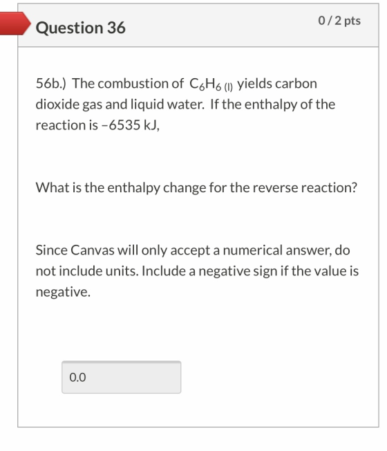 Question 36 0/2 pts 56b.) The combustion of CoH6 (1) yields carbon dioxide gas and liquid water. If the enthalpy of the react