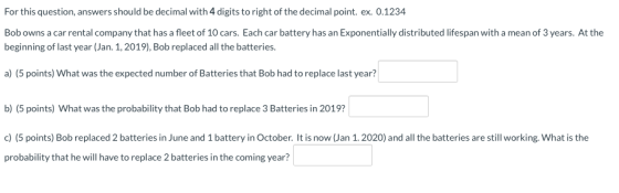 For this question, answers should be decimal with 4 digits to right of the decimal point. ex. 0.1234 Bob owns a car rental co