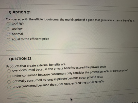 QUESTION 21 Compared with the efficient outcome, the market price of a good that generates external benefits is too high too