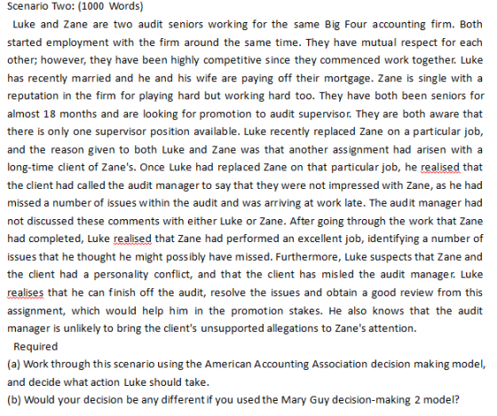 Scenario Two: (1000 Words) Luke and Zane are two audit seniors working for the same Big Four accounting firm. Both other; however, they have been highly competitive since they commenced work together. Luke has recently married and he and his wife are paying off their mortgage. Zane is single with a reputation in the firm for playing hard but working hard too. They have both been seniors for almost 18 months and are looking for promotion to audit supervisor. They are both aware that there is only one supervisor position available. Luke recently replaced Zane on a particular job, and the reason given to both Luke and Zane was that another assignment had arisen with a long-time client of Zanes. Once Luke had replaced Zane on that particular job, he realised that the client had called the audit manager to say that they were not impressed with Zane, as he had missed a number of issues within the audit and was arriving at work late. The audit manager had not discussed these comments with either Luke or Zane. After going through the work that Zane had completed, Luke realised that Zane had performed an excellent job, identifying a number of issues that he thought he might possibly have missed. Furthermore, Luke suspects that Zane and the client had a personality conflict, and that the client has misled the audit manager. Luke realises that he can finish off the audit, resolve the issues and obtain a good review from this assignment, which would help him in the promotion stakes. He also knows that the audit manager is unlikely to bring the clients unsupported allegations to Zanes attention Required (a) Work through this scenario using the American Accounting Association decision making model, and decide what action Luke should take (b) Would your decision be any different if you used the Mary Guy decision-making 2 model?