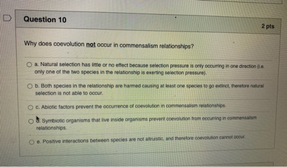 Question 10 2 pts Why does coevolution not occur in commensalism relationships? O a. Natural selection has little or no effec