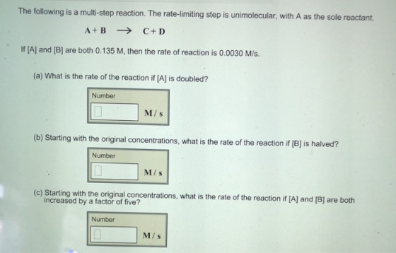The following is a multi-step reaction. The rate-limiting step is unimolecular, with A as the sole reactant. A+ BC+ D If [A] and [B] are both 0.135 M, then the rate of reaction is 0.0030 M/s. (a) What is the rate of the reaction if [A] is doubled? Number M s (b) Starting with the original concentrations, what is the rate of the reaction if 1B] is halved? Number M/s (c) Starting with the original concentrations, what is the rate of the reaction if IA) and [B) are both increased by a factor of five? Number M/s