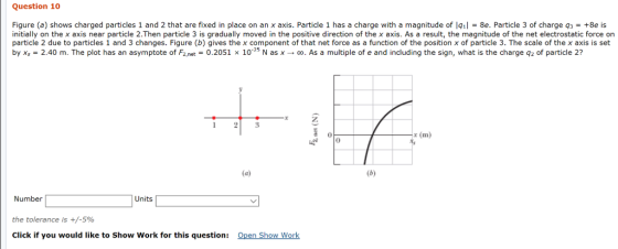 Question 10 Figure (a) shows charged particles 1 and 2 that are fixed in place on an x axis. Particle 1 has a charge with a magnitude of lg1l 8e. Particle 3 of charge q3 +8e is initially on the x axis near particle 2.Then particle 3 is gradually moved in the positive direction of the x axis. As a result, the magnitude of the net electrostatic force on particle 2 due to particles 1 and 3 changes. Figure (b) gives the x component of that net force as a function of the position x of particle 3. The scale of the x axis is set by xs-2.40 m. The plot has an asymptote of F2.net 0.2051 x 10-25 N as x → co. As a multiple of e and including the sign, what is the charge q2 of particle 2? 0 x (m) 0 Number the tolerance is +/-590 Click if you would like to Show Work for this question: Units Open Show Work