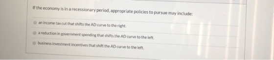 If the economy is in a recessionary period, appropriate policies to pursue may include: an income tax cut that shifts the AD